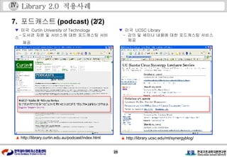 Library 2.0  적용사례 7.  포드캐스트 (podcast) (2/2) ▼   미국  Curtin University of Technology - 도서관 자원 및 서비스에 대한 포드캐스팅 서비스 제공 ▼   미국  UCSC Library -  강의 및 세미나 내용에 대한 포드캐스팅 서비스 제공 ▲   http://library.curtin.edu.au/podcast/index.html ▲   http://library.ucsc.edu/mt/synergyblog/ Ⅳ . 