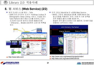 Library 2.0  적용사례 8.  웹 서비스 (Web Service) (2/2) ▼   영국 도서관 시스템 벤더  : Talis - ISBN 으로 인식되는 도서가  Holdings Lookup 과 Bibliographic Deep Linking  서비스 기능을 갖는 Talis Platform 에서 해당 도서를 보유하고 있는 도서관이 있으면 영국의 아마존 웹페이지에  「 @libraries 」패널을 삽입하여 소장기관 목록을 표시 ▼   미국  OCLC WorldCat 의  xISBN Web Service  - MARC  기반의  WorldCat DB 를  FRBR Work-Set 알고리즘을 적용하여 ‘저자 / 서명’의 기본 표목을  저작 레벨로 클러스터를 생성한 후 , 동일한 저작 클러스터에서 모든 출판본 / 인쇄본 등을 포함하는 검색서비스 제공 ▲   http://www.talis.com/ ▲   http://www.oclc.org/research/projects/xisbn/ ▲   http://labs.oclc.org/xisbn/0385339100 Ⅳ . 
