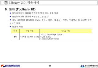 Library 2.0  적용사례 9.  툴바 (Toolbar) (1/2) 웹브라우저의 사용을 편리하게 도와 주는 도구 모음  웹브라우저에 하나의 확장프로그램 설치 해당 사이트에 접속하지 않고도 검색 ,  사전 ,  블로그 ,  사전 ,  무료백신 등 다양한 부가 서비스 제공  대표적 사례 Ⅳ . 