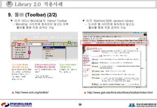 Library 2.0  적용사례 9.  툴바 (Toolbar) (2/2) ▼   미국  OCLC WorldCat 의  Yahoo! Toolbar  - WorldCat  사이트에 접속하지 않고도 야후 툴바를 통해 직접 검색이 가능 ▼   미국  Stanford GSB: Jackson Library -  도서관 웹 사이트에 접속하지 않고도 툴바를 통해 직접 검색이 가능 ▲   http://www.oclc.org/toolbar/ ▲   http://www.gsb.stanford.edu/library/toolbar/index.html Ⅳ . 