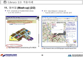 Library 2.0  적용사례 11.  매쉬업 (Mash-up) (2/2) ▼   영국  Talis Silkworm: Libmap UK -  구글 맵 상에서 도서관 및 소장자료 검색 ▲  http://research.talis.com/2005/google-maps/libmapuk2.html Ⅳ . ▼   영국  University of Huddersfield Library -  도서 위치 보여주기 ▲   http://www.hud.ac.uk/cls-bin/cls.pl?c=98/24 