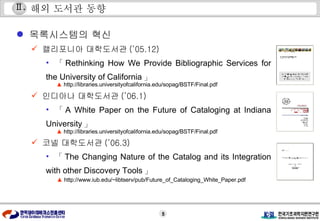 해외 도서관 동향 캘리포니아 대학도서관 (’05.12) 「 Rethinking How We Provide Bibliographic Services for the University of California 」 인디아나 대학도서관 (’06.1) 「 A White Paper on the Future of Cataloging at Indiana University 」 코넬 대학도서관 (’06.3) 「 The Changing Nature of the Catalog and its Integration with other Discovery Tools 」 Ⅱ . 목록시스템의 혁신 ▲  http://libraries.universityofcalifornia.edu/sopag/BSTF/Final.pdf  ▲  http://libraries.universityofcalifornia.edu/sopag/BSTF/Final.pdf  ▲  http://www.iub.edu/~libtserv/pub/Future_of_Cataloging_White_Paper.pdf  