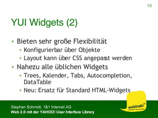 YUI Widgets (2) Bieten sehr große Flexibilität Konfigurierbar über Objekte Layout kann über CSS angepasst werden Nahezu alle üblichen Widgets Trees, Kalender, Tabs, Autocompletion, DataTable Neu: Ersatz für Standard HTML-Widgets 