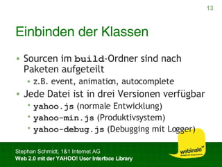 Einbinden der Klassen Sourcen im  build -Ordner sind nach Paketen aufgeteilt z.B. event, animation, autocomplete Jede Datei ist in drei Versionen verfügbar yahoo.js  (normale Entwicklung) yahoo-min.js  (Produktivsystem) yahoo-debug.js  (Debugging mit Logger) 