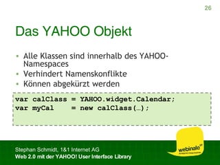 Das YAHOO Objekt Alle Klassen sind innerhalb des YAHOO-Namespaces Verhindert Namenskonflikte Können abgekürzt werden var calClass = YAHOO.widget.Calendar; var myCal  = new calClass(…); 