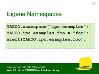 Eigene Namespaces YAHOO.namespace("ipc.examples"); YAHOO.ipc.examples.foo = "foo"; alert(YAHOO.ipc.examples.foo); 
