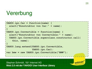 Vererbung YAHOO.ipc.Car = function(name) { alert("Konstruktor von Car:" + name); } YAHOO.ipc.Convertible = function(name) { alert("Konstruktor von Convertible:" + name); YAHOO.ipc.Convertible.superclass.constructor.call( this, name); } YAHOO.lang.extend(YAHOO.ipc.Convertible, YAHOO.ipc.Car); var bmw = new YAHOO.ipc.Convertible("BMW"); 