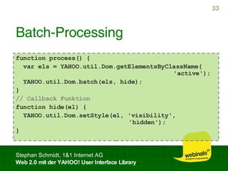Batch-Processing function process() { var els = YAHOO.util.Dom.getElementsByClassName(   'active'); YAHOO.util.Dom.batch(els, hide); } // Callback Funktion function hide(el) { YAHOO.util.Dom.setStyle(el, 'visibility',    'hidden'); } 