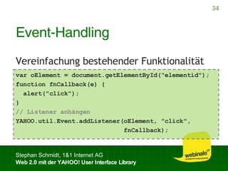Event-Handling Vereinfachung bestehender Funktionalität var oElement = document.getElementById("elementid");  function fnCallback(e) { alert("click"); }  // Listener anhängen YAHOO.util.Event.addListener(oElement, "click", fnCallback);  
