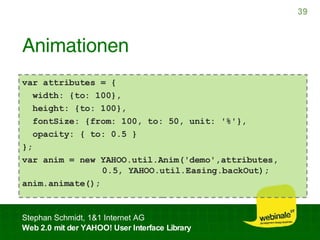 Animationen var attributes = { width: {to: 100}, height: {to: 100}, fontSize: {from: 100, to: 50, unit: '%'}, opacity: { to: 0.5 } }; var anim = new YAHOO.util.Anim('demo',attributes,    0.5, YAHOO.util.Easing.backOut); anim.animate(); 