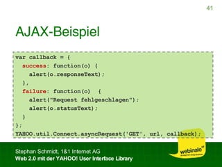 AJAX-Beispiel var callback = {  success : function(o) { alert(o.responseText); }, failure : function(o)  { alert("Request fehlgeschlagen"); alert(o.statusText); } }; YAHOO.util.Connect.asyncRequest('GET', url, callback); 