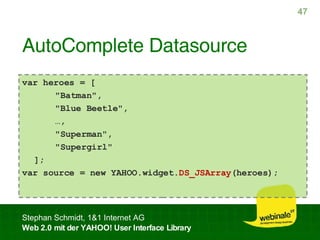 AutoComplete Datasource var heroes = [   "Batman",   "Blue Beetle",   … ,   "Superman",   "Supergirl" ]; var source = new YAHOO.widget. DS_JSArray (heroes); 
