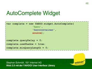AutoComplete Widget var complete = new YAHOO.widget.AutoComplete(   'hero' ,   'herocontainer' ,   source ); complete.queryDelay = 0; complete.useShadow = true; complete.minQueryLength = 0; 