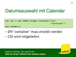 Datumsauswahl mit Calendar DIV "container" muss erstellt werden CSS wird mitgeliefert var cal = new YAHOO.widget.Calendar("cal",   "container"); cal.render(); 
