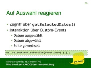 Auf Auswahl reagieren Zugriff über  getSelectedDates() Interaktion über Custom-Events Datum ausgewählt Datum abgewählt Seite gewechselt cal.selectEvent.subscribe(function(o) {…}); 