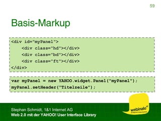 Basis-Markup <div id="myPanel"> <div class="hd"></div> <div class="bd"></div> <div class="ft"></div> </div> var myPanel = new YAHOO.widget.Panel("myPanel"); myPanel.setHeader("Titelzeile");  