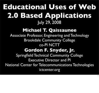 Educational Uses of Web
 2.0 Based Applications
                  July 29, 2008
         Michael T. Qaissaunee
  Associate Professor, Engineering and Technology
          Brookdale Community College
                   co-PI NCTT
           Gordon F. Snyder, Jr.
      Springﬁeld Technical Community College
             Executive Director and PI
National Center for Telecommunications Technologies
                    ictcenter.org
                                                      1
 