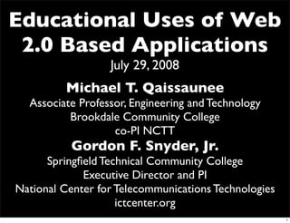 Educational Uses of Web
 2.0 Based Applications
                  July 29, 2008
         Michael T. Qaissaunee
  Associate Professor, Engineering and Technology
          Brookdale Community College
                   co-PI NCTT
           Gordon F. Snyder, Jr.
      Springﬁeld Technical Community College
             Executive Director and PI
National Center for Telecommunications Technologies
                    ictcenter.org
                                                      1
 