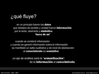 ¿qu é fluye? en un principio fueron los  datos que dotados de sentido y unidad fueron  información por lo tanto, abstracta y  simbólica “ fuera de mí ” cuando se combinó información y cuando se generó información sobre la información se manifestó un salto cualitativo y de nivel de abstracción el  conocimiento  es  semántico   un eje de análisis será la “ semantización ”: de la  información  al  conocimiento 