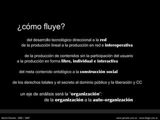 ¿c ómo fluye? del desarrollo tecnológico direccional a la  red de la producción lineal a la producción en red e  interoperativa de la producción de contenidos sin la participación del usuario a la producción en forma  libre, individual e interactiva del meta contenido ontológico a la  construcción social de los derechos totales y el secreto al dominio público y la liberación y CC un eje de análisis será la “ organización ”: de la  organización  a la  auto-organización 