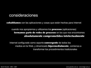 consideraciones cohabitamos  con las aplicaciones y cosas que están hechas para Internet cuando nos apropiamos y utilizamos los  procesos  (aplicaciones) formamos parte de redes de procesos  en los que nos encontramos   absolutamente comprometidos intelectualmente   Internet configurado como soporte  convergente  de todos los medios en la Web, y dinamizado  hipermedialmente , comienza a     transformar los procedimientos tradicionales 