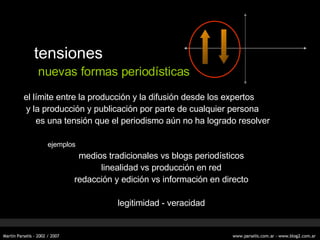 tensiones nuevas formas periodísticas el límite entre la producción y la difusión desde los expertos y la producción y publicación por parte de cualquier persona es una tensión que el periodismo aún no ha logrado resolver ejemplos medios tradicionales vs blogs period ísticos linealidad vs producci ó n en red redacci ón y edición vs información en directo legitimidad - veracidad 