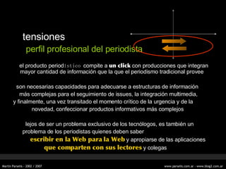 tensiones perfil profesional del periodista el producto period ístico  compite a  un click  con producciones que integran mayor cantidad de información que la que el periodismo tradicional provee son necesarias capacidades para adecuarse a estructuras de información más complejas para el seguimiento de issues, la integración multimedia, y finalmente, una vez transitado el momento crítico de la urgencia y de la novedad, confeccionar productos informativos más complejos lejos de ser un problema exclusivo de los tecn ólogos , es también un problema de los periodistas quienes deben saber  escribir en la Web para la Web  y apropiarse de las aplicaciones que comparten con sus lectores  y colegas 