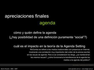 apreciaciones finales agenda cómo y quién define la agenda (¿hay posibilidad de una definición puramente “social”?) cuál es el impacto en la teoría de la Agenda Setting McCombs se refiere a los medios tradicionales con presencia en Internet, mostrando una correlación muy importante (del orden de la prensa escrita) en los issues de agenda. Pero si se consideraran los blogs, ¿se mantendrían los mismos issues?, ¿cómo funcionaría la transferencia de la agenda los medios a la agenda del público? McCombs, Casermeiro de Peres ón 