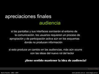 apreciaciones finales audiencia si las pantallas y sus interfaces son/serán el entorno de la comunicación, los usuarios requieren un proceso de apropiación y de participación activa aún en los esquemas donde no producen información si esto produce un cambio en las audiencias, más aún ocurre con las ideas del nuevo rol del lector ¿tiene sentido mantener la idea de audiencia? Bowman & Willis 