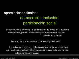 apreciaciones finales democracia, inclusión, participación social las aplicaciones favorecen la participación de todos en la decisión de lo público, pero la “inclusión digital” depende del acceso y de la apropiación las brechas (todas) atentan contra esta participación los  índices  y programas deben pasar por un tamiz crítico para que tendencias globalizantes puedan conservar y dar relevancia a las expresiones locales UNESCO, WSIS 