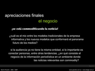 apreciaciones finales el negocio ¿se está commoditizando la noticia? ¿cu ál es el mix entre  los modelos tradicionales de la empresa informativa y los nuevos modelos que conformará el panorama futuro de los medios?   si la audiencia ya no tiene la misma entidad, si lo importante es conectar personas, entre otras tendencias, ¿en qué consiste el negocio de la información periodística en un ambiente donde   las noticias relevantes son commodity? Specker 