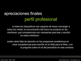 apreciaciones finales perfil profesional si todos los dispositivos son capaces de hacer converger a todos los media; la comunicación del futuro se produce en las interfaces: qué competencias son necesarias para leer y escribir en estas interfaces existe cierta falta de atención en los programas académicos en crear competencias para escribir en la Web para la Web, y en la pregunta sobre el rol del periodista en este contexto Martínez Castro, Parselis, Ramonet 