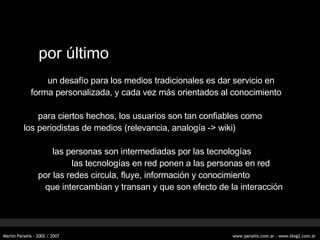 por  último un desafío para los medios tradicionales es dar servicio en forma personalizada, y cada vez más orientados al conocimiento para ciertos hechos, los usuarios son tan confiables como los periodistas de medios (relevancia, analogía -> wiki) las personas son intermediadas por las tecnologías las tecnologías en red ponen a las personas en red por las redes circula, fluye, información y conocimiento que intercambian y transan y que son efecto de la interacción 
