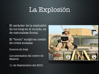 La Explosión El carácter de la explosión de los blog en el mundo, es de naturaleza Social. El “boom” surgió en medio de crisis sociales Guerra de Irak Los atentados del metro de Madrid 11 de Septiembre del 2001 