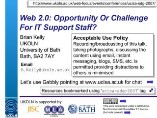 Web 2.0: Opportunity Or Challenge For IT Support Staff?   Brian Kelly UKOLN University of Bath Bath, BA2 7AY Email [email_address] UKOLN is supported by: http://www.ukoln.ac.uk/web-focus/events/conferences/ucisa-sdg-2007/ Acceptable Use Policy Recording/broadcasting of this talk, taking photographs, discussing the content using email, instant messaging, blogs, SMS, etc. is permitted providing distractions to others is minimised. This work is licensed under a Attribution-NonCommercial-ShareAlike 2.0 licence (but note caveat) Resources bookmarked using ' ucisa-sdg-2007 ' tag  Let’s use Gabbly pointing at www.ucisa.ac.uk for chat 