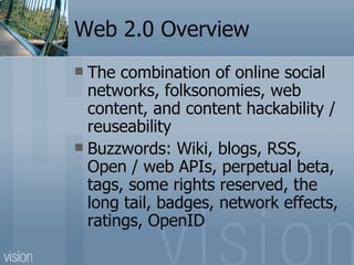 Web 2.0 Overview The combination of online social networks, folksonomies, web content, and content hackability / reuseability Buzzwords: Wiki, blogs, RSS, Open / web APIs, perpetual beta, tags, some rights reserved, the long tail, badges, network effects, ratings, OpenID 