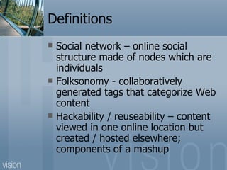 Definitions Social network – online social structure made of nodes which are individuals Folksonomy - collaboratively generated tags that categorize Web content Hackability / reuseability – content viewed in one online location but created / hosted elsewhere; components of a mashup 