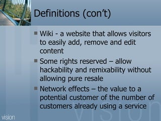 Definitions (con’t) Wiki - a website that allows visitors to easily add, remove and edit content Some rights reserved – allow hackability and remixability without allowing pure resale Network effects – the value to a potential customer of the number of customers already using a service 