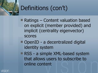 Definitions (con’t) Ratings – Content valuation based on explicit (member provided) and implicit (centrality eigenvector) scores OpenID - a decentralized digital identity system RSS - a simple XML-based system that allows users to subscribe to online content 