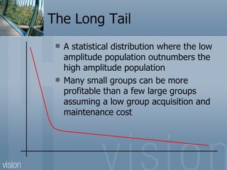 The Long Tail A statistical distribution where the low amplitude population outnumbers the high amplitude population Many small groups can be more profitable than a few large groups assuming a low group acquisition and maintenance cost 