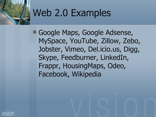 Web 2.0 Examples Google Maps, Google Adsense, MySpace, YouTube, Zillow, Zebo, Jobster, Vimeo, Del.icio.us, Digg, Skype, Feedburner, LinkedIn, Frappr, HousingMaps, Odeo, Facebook, Wikipedia 