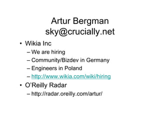 Artur Bergman
          sky@crucially.net
• Wikia Inc
  – We are hiring
  – Community/Bizdev in Germany
  – Engineers in Poland
  – http://www.wikia.com/wiki/hiring
• O’Reilly Radar
  – http://radar.oreilly.com/artur/