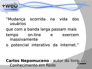 “Mudança ocorrida na vida dos
  usuários
que com a banda larga passam mais
tempo      on-line    e    exercem
  massivamente
o potencial interativo da Internet.”



Carlos Nepomuceno - autor do livro
 Conhecimento em Rede
 