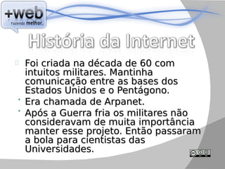 Foi criada na década de 60 com
  intuitos militares. Mantinha
  comunicação entre as bases dos
  Estados Unidos e o Pentágono.
 Era chamada de Arpanet.
 Após a Guerra fria os militares não
  consideravam de muita importância
  manter esse projeto. Então passaram
  a bola para cientistas das
  Universidades.
 