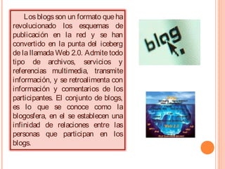 Los blogs son un formato que ha
revolucionado los esquemas de
publicación en la red y se han
convertido en la punta del iceberg
de la llamada Web 2.0. Admite todo
tipo de archivos, servicios y
referencias multimedia, transmite
información, y se retroalimenta con
información y comentarios de los
participantes. El conjunto de blogs,
es lo que se conoce como la
blogosfera, en el se establecen una
infinidad de relaciones entre las
personas que participan en los
blogs.

 