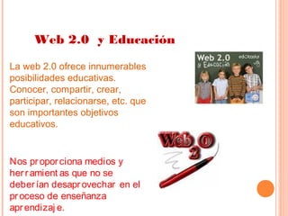 Web 2.0 y Educación
La web 2.0 ofrece innumerables
posibilidades educativas.
Conocer, compartir, crear,
participar, relacionarse, etc. que
son importantes objetivos
educativos.

Nos pr opor ciona medios y
her r amient as que no se
deber ían desapr ovechar en el
pr oceso de enseñanza
apr endizaj e.

 