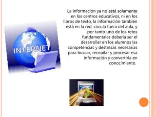 La información ya no está solamente
en los centros educativos, ni en los
libros de texto, la información también
está en la red, circula fuera del aula, y
por tanto uno de los retos
fundamentales debería ser el
desarrollar en los alumnos las
competencias y destrezas necesarias
para buscar, recopilar y procesar esa
información y convertirla en
conocimiento.

 