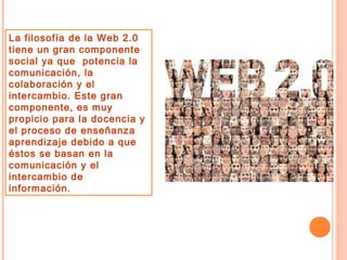 La filosofía de la Web 2.0
tiene un gran componente
social ya que potencia la
comunicación, la
colaboración y el
intercambio. Este gran
componente, es muy
propicio para la docencia y
el proceso de enseñanza
aprendizaje debido a que
éstos se basan en la
comunicación y el
intercambio de
información.

 