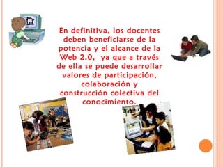 En definitiva, los docentes
deben beneficiarse de la
potencia y el alcance de la
Web 2.0, ya que a través
de ella se puede desarrollar
valores de participación,
colaboración y
construcción colectiva del
conocimiento.

 