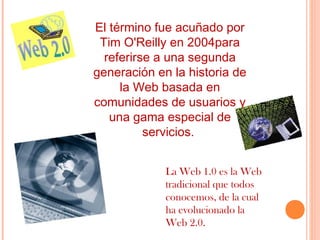 El término fue acuñado por
Tim O'Reilly en 2004para
referirse a una segunda
generación en la historia de
la Web basada en
comunidades de usuarios y
una gama especial de
servicios.
La Web 1.0 es la Web
tradicional que todos
conocemos, de la cual
ha evolucionado la
Web 2.0.

 